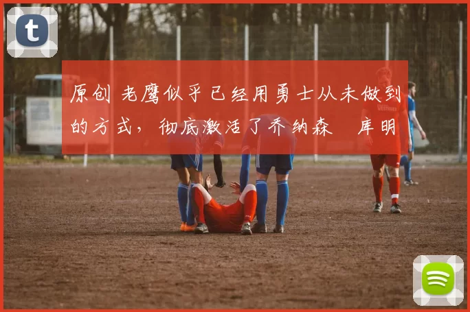 原创 老鹰似乎已经用勇士从未做到的方式，彻底激活了乔纳森・库明加