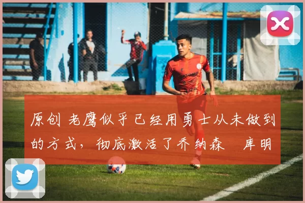 原创 老鹰似乎已经用勇士从未做到的方式,彻底激活了乔纳森・库明加