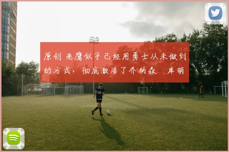 原创 老鹰似乎已经用勇士从未做到的方式，彻底激活了乔纳森・库明加