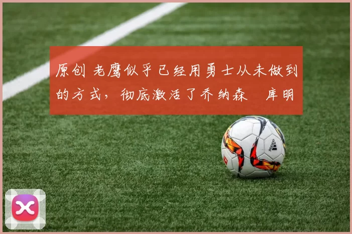 原创 老鹰似乎已经用勇士从未做到的方式，彻底激活了乔纳森・库明加