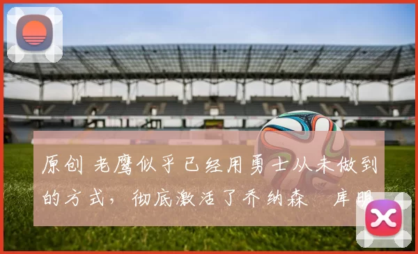 原创 老鹰似乎已经用勇士从未做到的方式，彻底激活了乔纳森・库明加