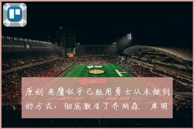 原创 老鹰似乎已经用勇士从未做到的方式，彻底激活了乔纳森・库明加