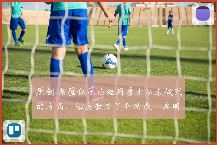 原创 老鹰似乎已经用勇士从未做到的方式,彻底激活了乔纳森・库明加