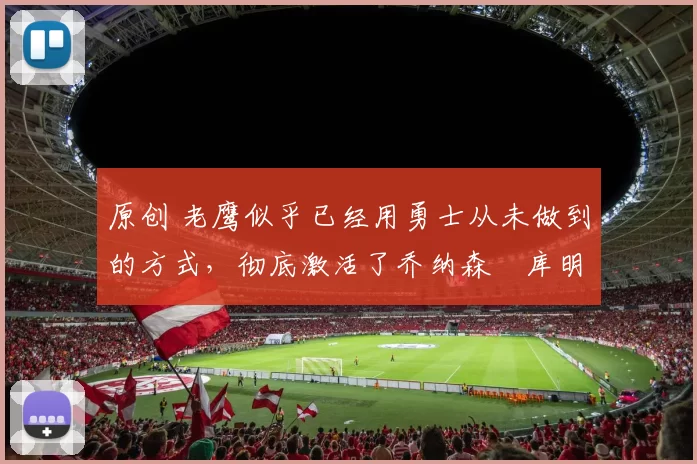 原创 老鹰似乎已经用勇士从未做到的方式,彻底激活了乔纳森・库明加