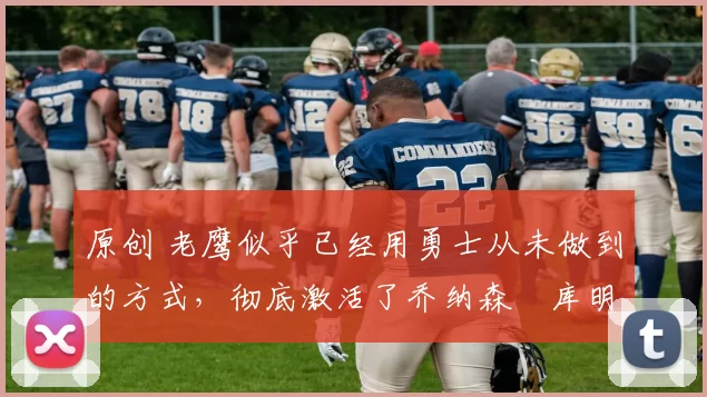 原创 老鹰似乎已经用勇士从未做到的方式，彻底激活了乔纳森・库明加