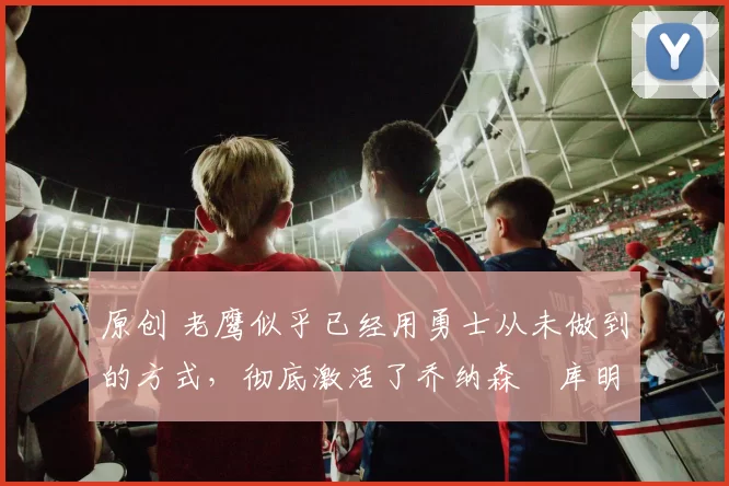 原创 老鹰似乎已经用勇士从未做到的方式,彻底激活了乔纳森・库明加