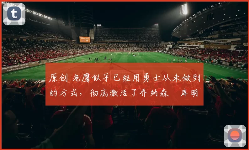 原创 老鹰似乎已经用勇士从未做到的方式，彻底激活了乔纳森・库明加