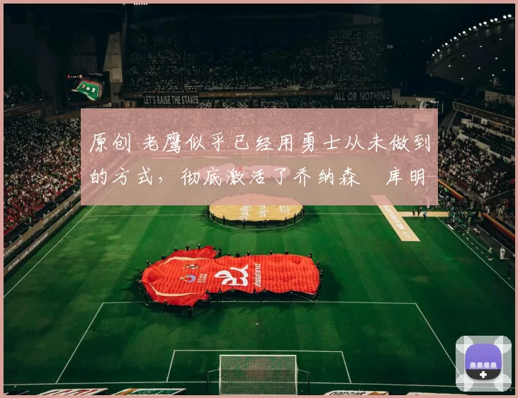 原创 老鹰似乎已经用勇士从未做到的方式，彻底激活了乔纳森・库明加