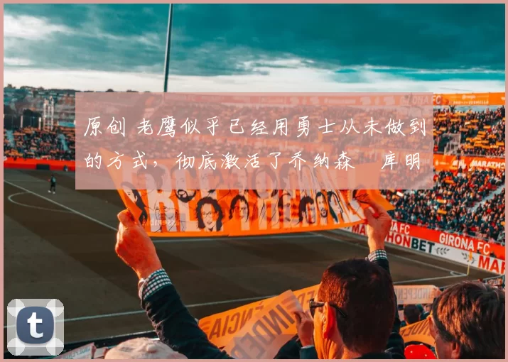 原创 老鹰似乎已经用勇士从未做到的方式，彻底激活了乔纳森・库明加