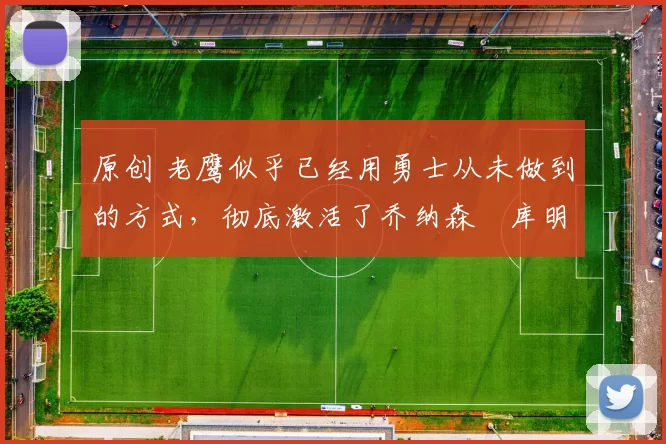 原创 老鹰似乎已经用勇士从未做到的方式,彻底激活了乔纳森・库明加