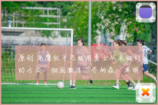 原创 老鹰似乎已经用勇士从未做到的方式,彻底激活了乔纳森・库明加