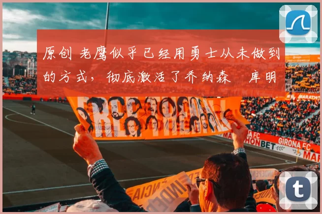 原创 老鹰似乎已经用勇士从未做到的方式,彻底激活了乔纳森・库明加