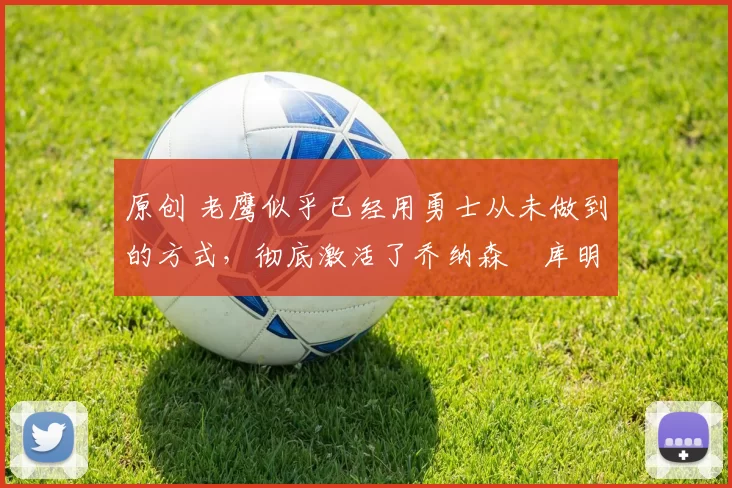 原创 老鹰似乎已经用勇士从未做到的方式，彻底激活了乔纳森・库明加