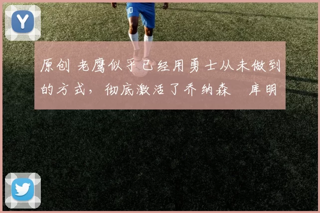 原创 老鹰似乎已经用勇士从未做到的方式，彻底激活了乔纳森・库明加