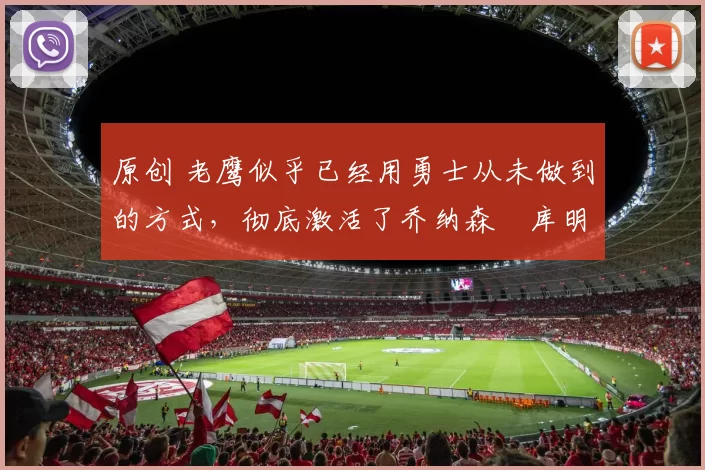 原创 老鹰似乎已经用勇士从未做到的方式，彻底激活了乔纳森・库明加