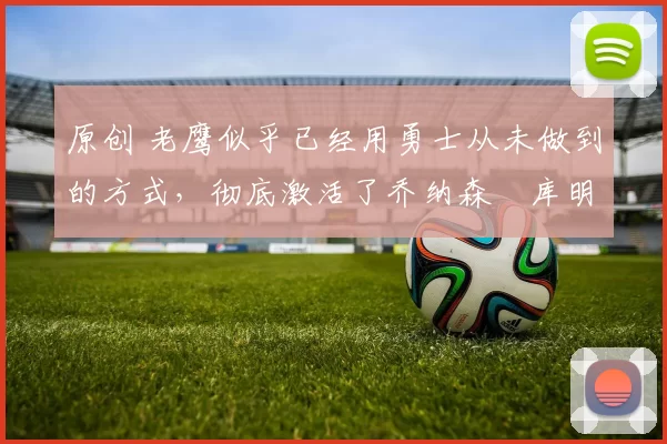 原创 老鹰似乎已经用勇士从未做到的方式，彻底激活了乔纳森・库明加