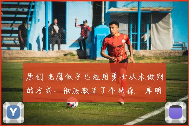 原创 老鹰似乎已经用勇士从未做到的方式,彻底激活了乔纳森・库明加