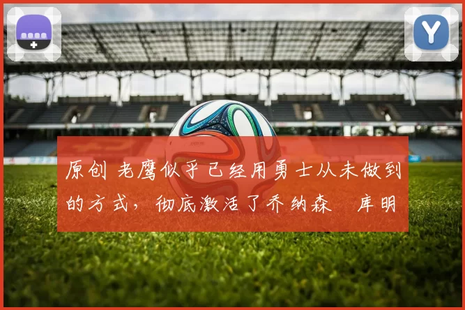 原创 老鹰似乎已经用勇士从未做到的方式,彻底激活了乔纳森・库明加