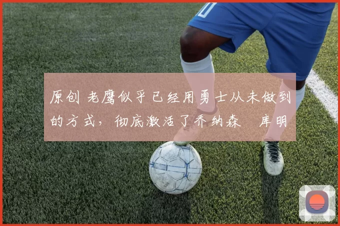 原创 老鹰似乎已经用勇士从未做到的方式,彻底激活了乔纳森・库明加