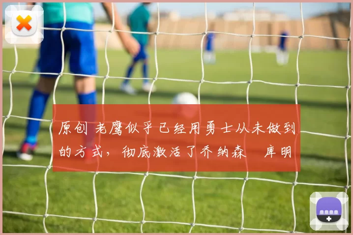 原创 老鹰似乎已经用勇士从未做到的方式，彻底激活了乔纳森・库明加