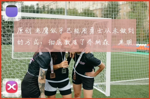 原创 老鹰似乎已经用勇士从未做到的方式，彻底激活了乔纳森・库明加