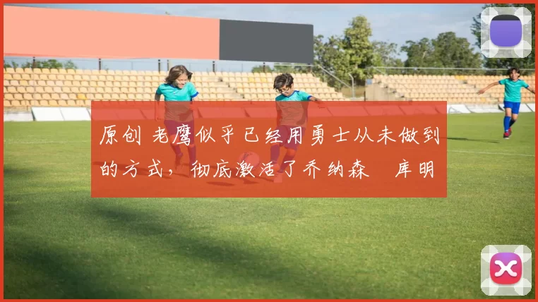 原创 老鹰似乎已经用勇士从未做到的方式，彻底激活了乔纳森・库明加