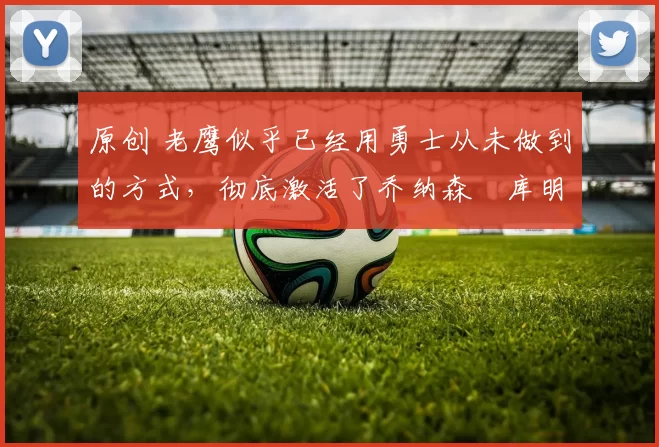 原创 老鹰似乎已经用勇士从未做到的方式,彻底激活了乔纳森・库明加