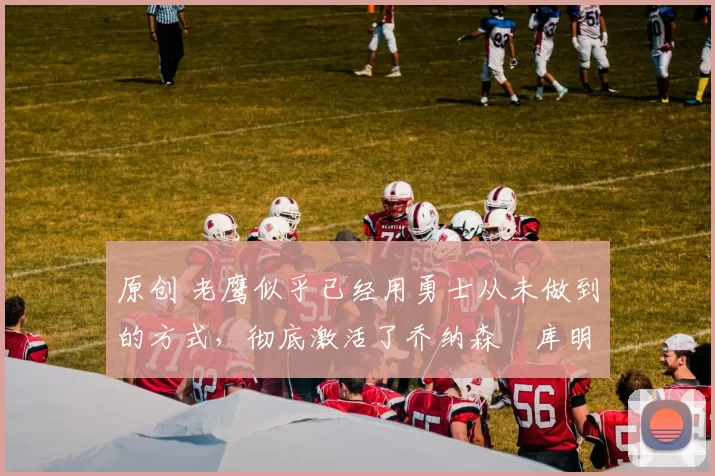 原创 老鹰似乎已经用勇士从未做到的方式,彻底激活了乔纳森・库明加