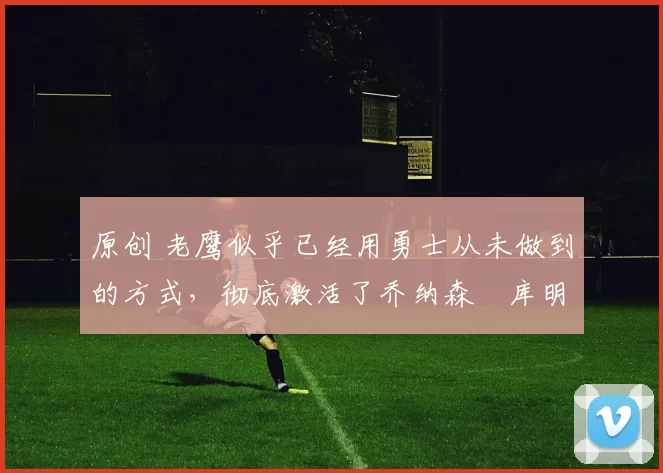 原创 老鹰似乎已经用勇士从未做到的方式，彻底激活了乔纳森・库明加