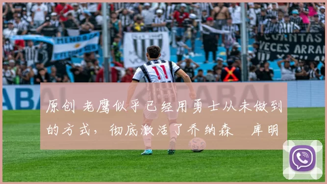 原创 老鹰似乎已经用勇士从未做到的方式,彻底激活了乔纳森・库明加