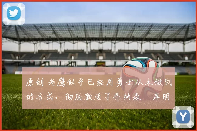 原创 老鹰似乎已经用勇士从未做到的方式，彻底激活了乔纳森・库明加