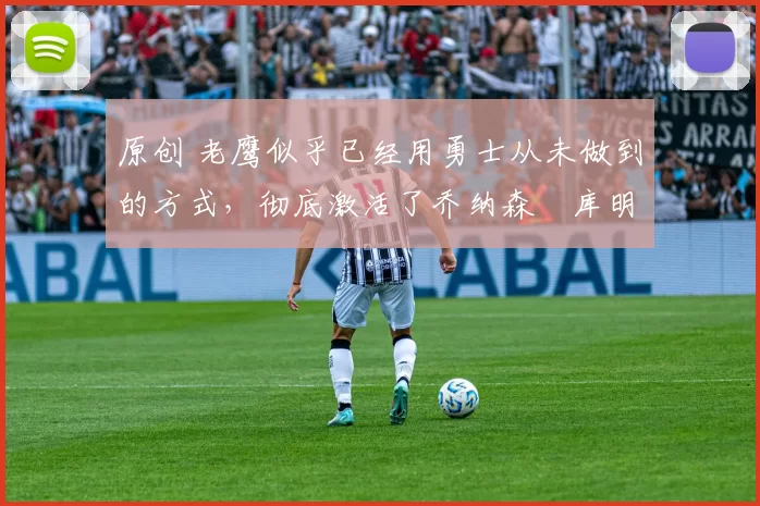 原创 老鹰似乎已经用勇士从未做到的方式，彻底激活了乔纳森・库明加