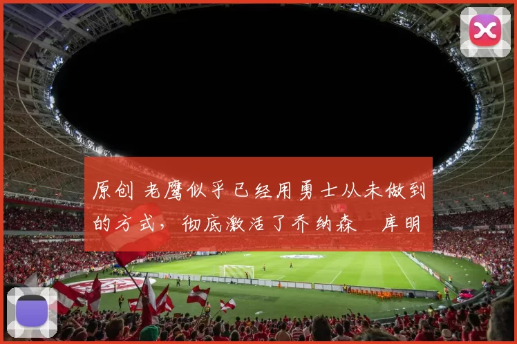 原创 老鹰似乎已经用勇士从未做到的方式，彻底激活了乔纳森・库明加