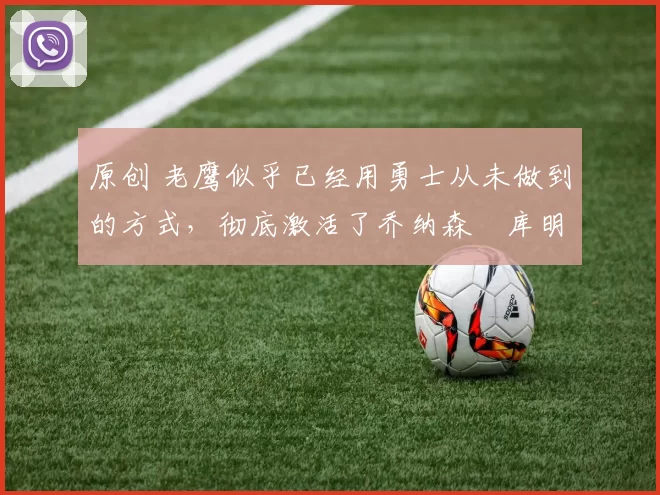 原创 老鹰似乎已经用勇士从未做到的方式,彻底激活了乔纳森・库明加