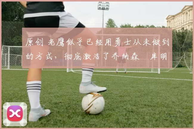 原创 老鹰似乎已经用勇士从未做到的方式,彻底激活了乔纳森・库明加