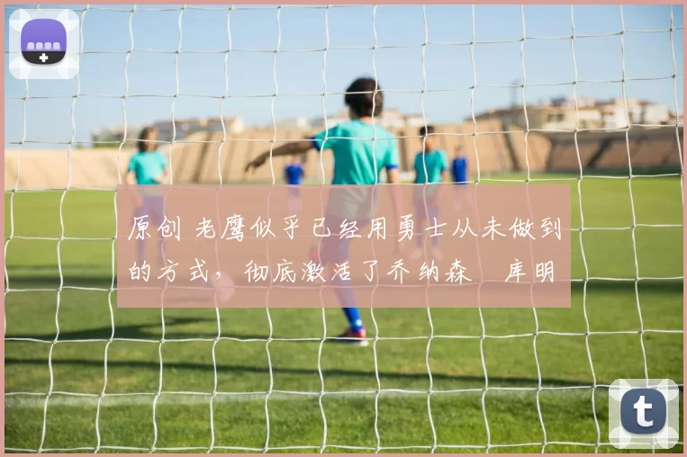 原创 老鹰似乎已经用勇士从未做到的方式,彻底激活了乔纳森・库明加