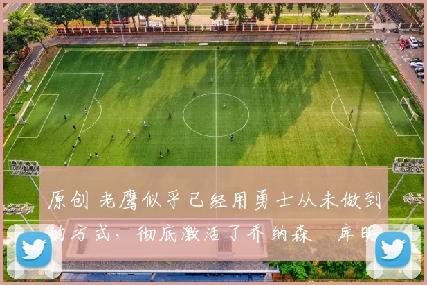 原创 老鹰似乎已经用勇士从未做到的方式,彻底激活了乔纳森・库明加