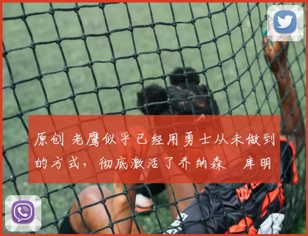 原创 老鹰似乎已经用勇士从未做到的方式,彻底激活了乔纳森・库明加