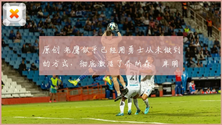 原创 老鹰似乎已经用勇士从未做到的方式,彻底激活了乔纳森・库明加