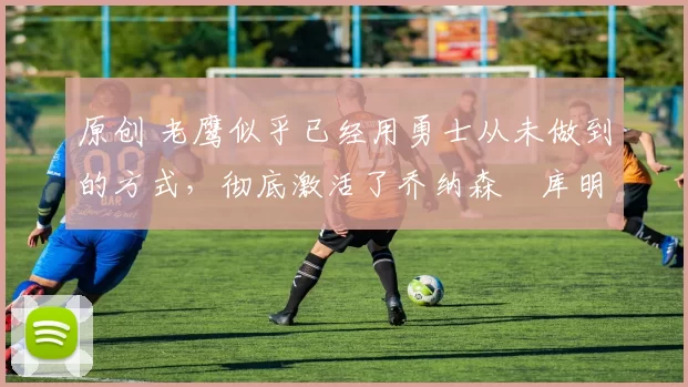 原创 老鹰似乎已经用勇士从未做到的方式，彻底激活了乔纳森・库明加