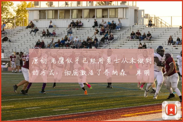 原创 老鹰似乎已经用勇士从未做到的方式，彻底激活了乔纳森・库明加