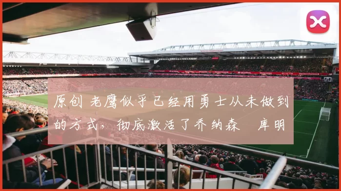 原创 老鹰似乎已经用勇士从未做到的方式，彻底激活了乔纳森・库明加