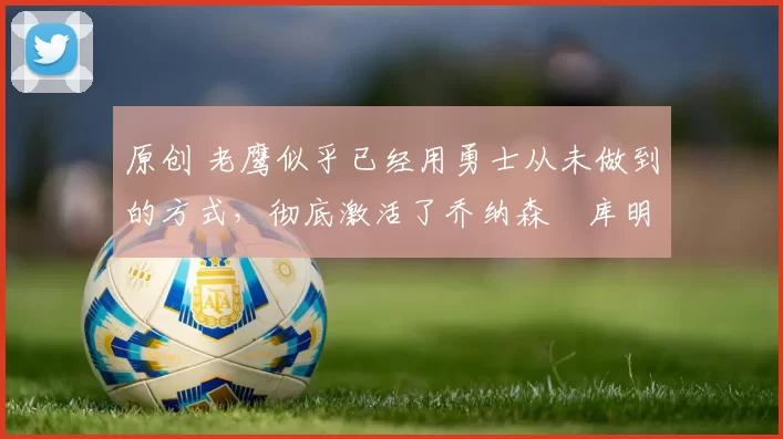 原创 老鹰似乎已经用勇士从未做到的方式,彻底激活了乔纳森・库明加