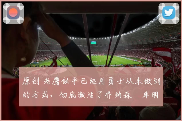 原创 老鹰似乎已经用勇士从未做到的方式,彻底激活了乔纳森・库明加