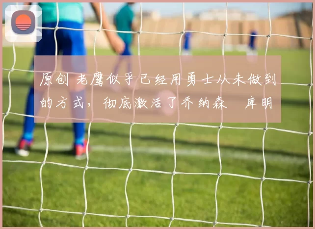 原创 老鹰似乎已经用勇士从未做到的方式,彻底激活了乔纳森・库明加