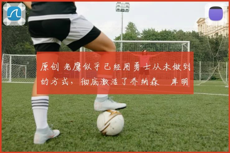 原创 老鹰似乎已经用勇士从未做到的方式,彻底激活了乔纳森・库明加