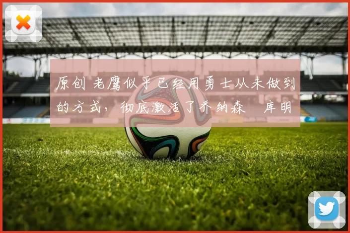 原创 老鹰似乎已经用勇士从未做到的方式,彻底激活了乔纳森・库明加