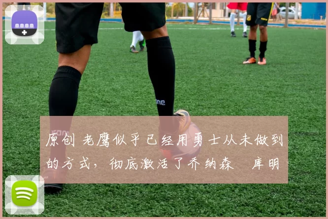 原创 老鹰似乎已经用勇士从未做到的方式,彻底激活了乔纳森・库明加