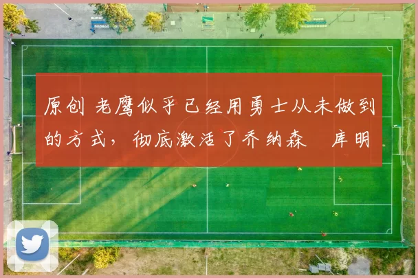 原创 老鹰似乎已经用勇士从未做到的方式，彻底激活了乔纳森・库明加