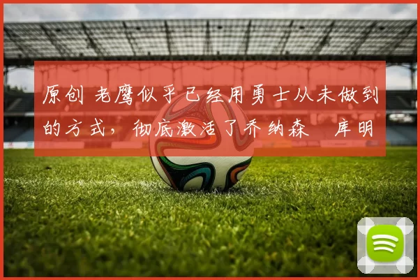 原创 老鹰似乎已经用勇士从未做到的方式，彻底激活了乔纳森・库明加